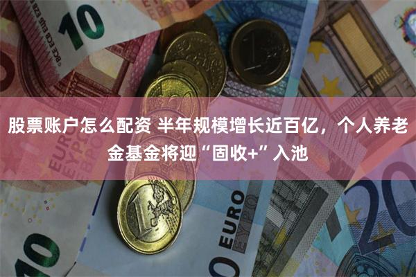 股票账户怎么配资 半年规模增长近百亿，个人养老金基金将迎“固收+”入池