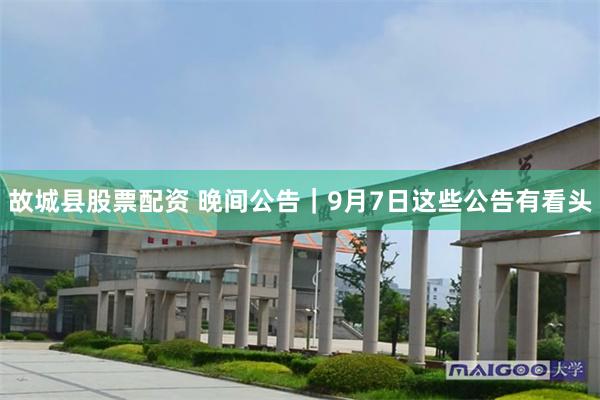 故城县股票配资 晚间公告｜9月7日这些公告有看头