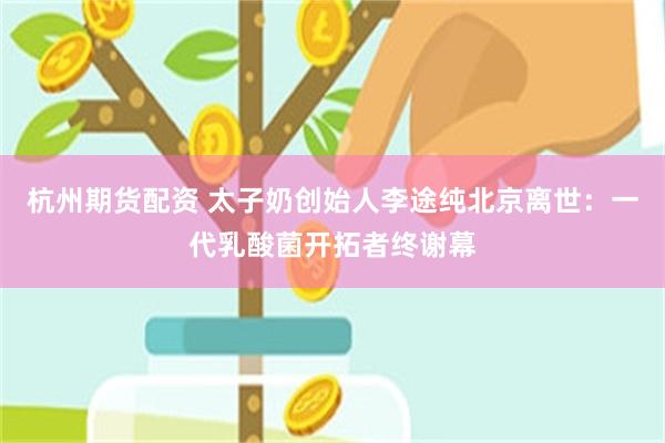 杭州期货配资 太子奶创始人李途纯北京离世：一代乳酸菌开拓者终谢幕