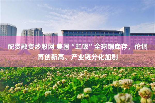 配资融资炒股网 美国“虹吸”全球铜库存，伦铜再创新高、产业链分化加剧