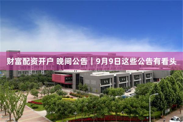财富配资开户 晚间公告｜9月9日这些公告有看头