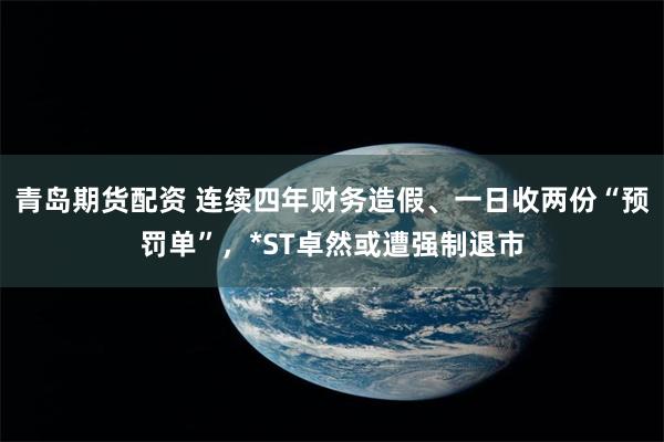 青岛期货配资 连续四年财务造假、一日收两份“预罚单”，*ST卓然或遭强制退市