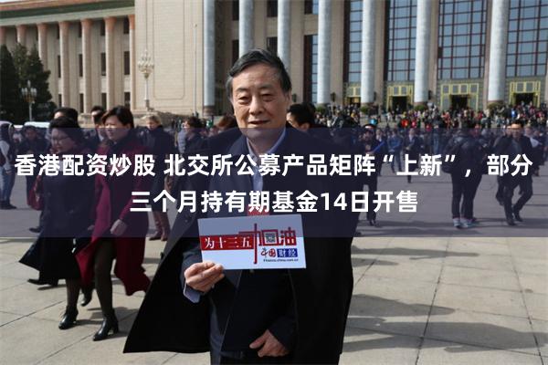 香港配资炒股 北交所公募产品矩阵“上新”,部分三个月持有期基金14日开售