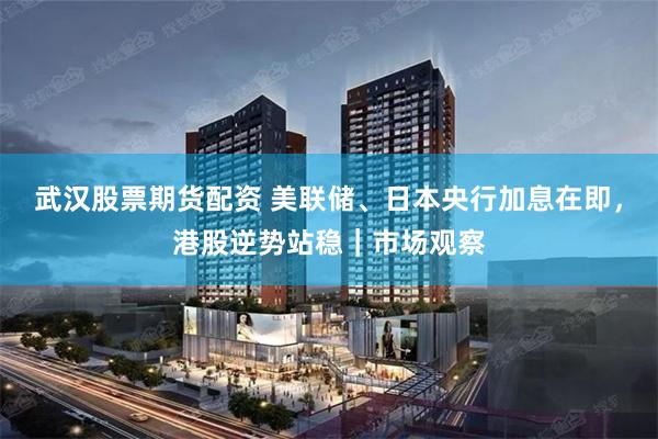 武汉股票期货配资 美联储、日本央行加息在即，港股逆势站稳｜市场观察