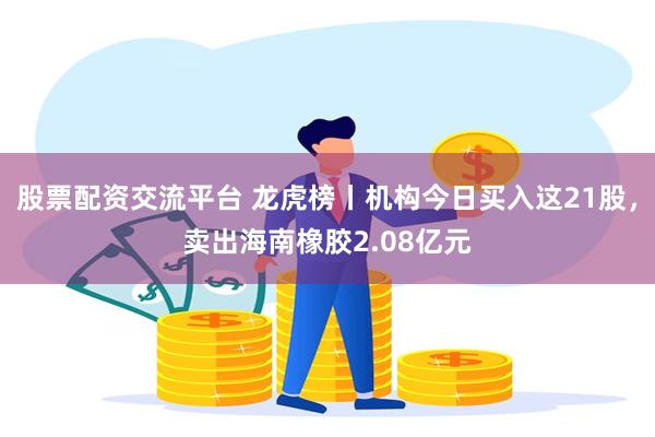 股票配资交流平台 龙虎榜丨机构今日买入这21股，卖出海南橡胶2.08亿元
