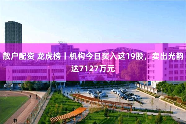 散户配资 龙虎榜丨机构今日买入这19股，卖出光韵达7127万元