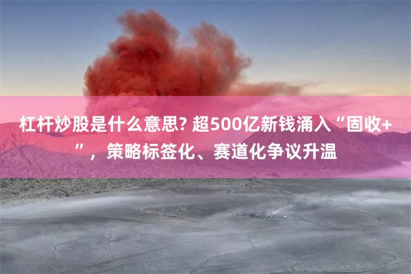杠杆炒股是什么意思? 超500亿新钱涌入“固收+”，策略标签化、赛道化争议升温