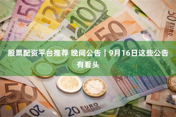 股票配资平台推荐 晚间公告｜9月16日这些公告有看头