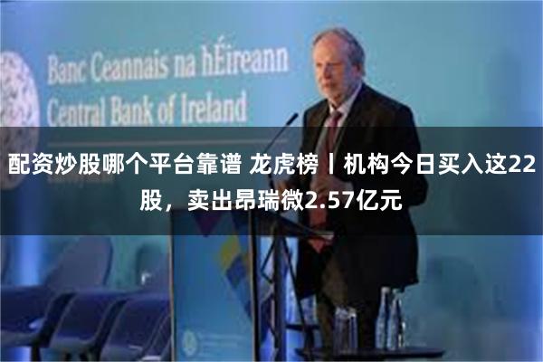 配资炒股哪个平台靠谱 龙虎榜丨机构今日买入这22股,卖出昂瑞微2.57亿元