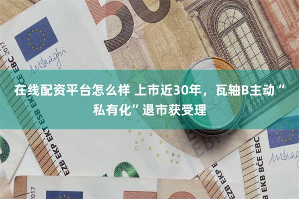 在线配资平台怎么样 上市近30年，瓦轴B主动“私有化”退市获受理