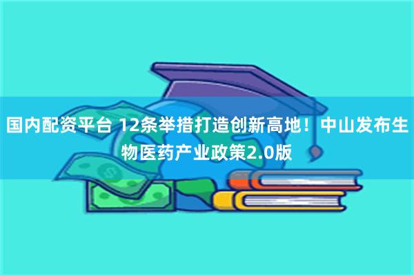 国内配资平台 12条举措打造创新高地！中山发布生物医药产业政策2.0版