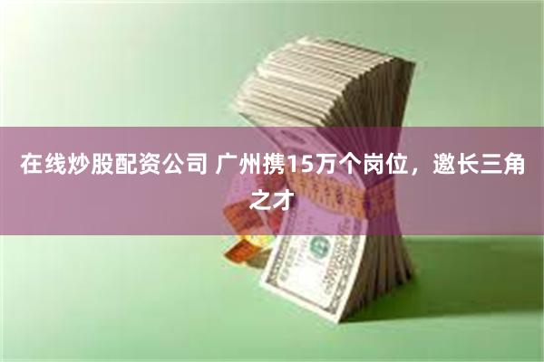 在线炒股配资公司 广州携15万个岗位，邀长三角之才