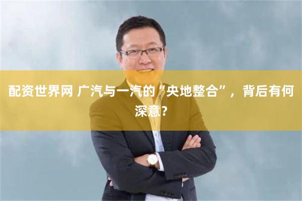 配资世界网 广汽与一汽的“央地整合”，背后有何深意？