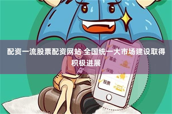 配资一流股票配资网站 全国统一大市场建设取得积极进展