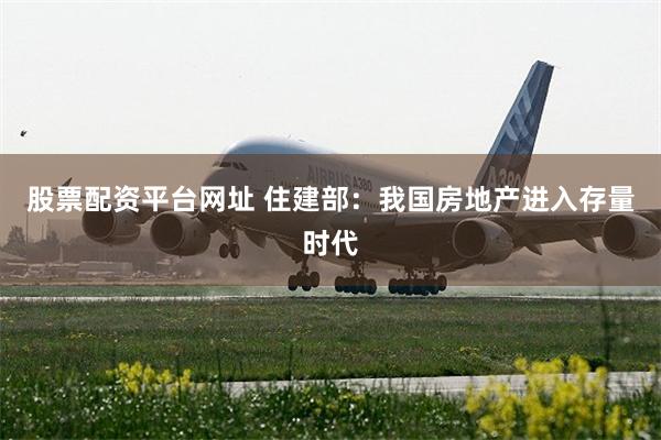 股票配资平台网址 住建部：我国房地产进入存量时代