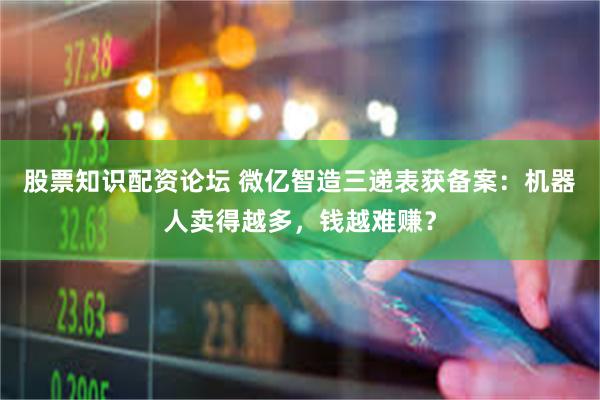股票知识配资论坛 微亿智造三递表获备案：机器人卖得越多，钱越难赚？