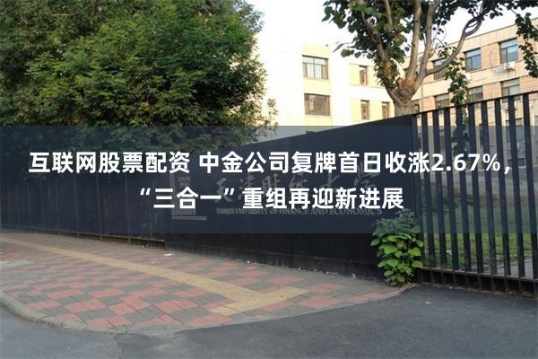 互联网股票配资 中金公司复牌首日收涨2.67%，“三合一”重组再迎新进展