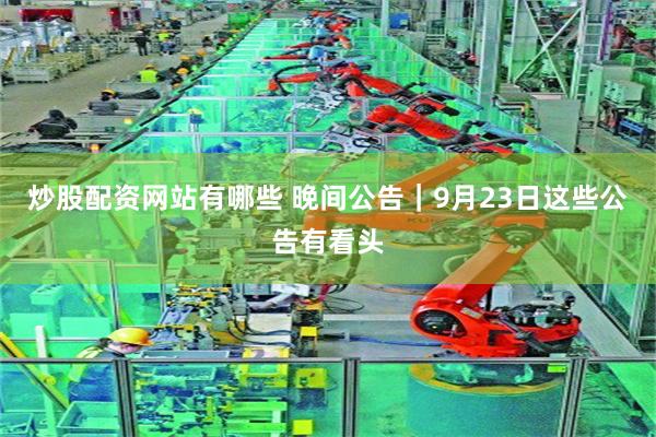 炒股配资网站有哪些 晚间公告｜9月23日这些公告有看头