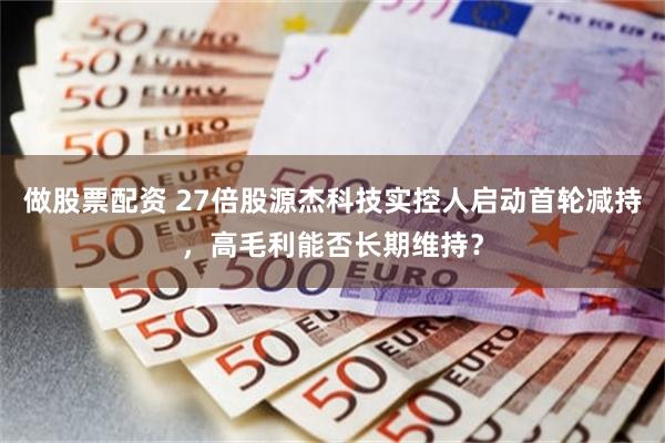做股票配资 27倍股源杰科技实控人启动首轮减持，高毛利能否长期维持？