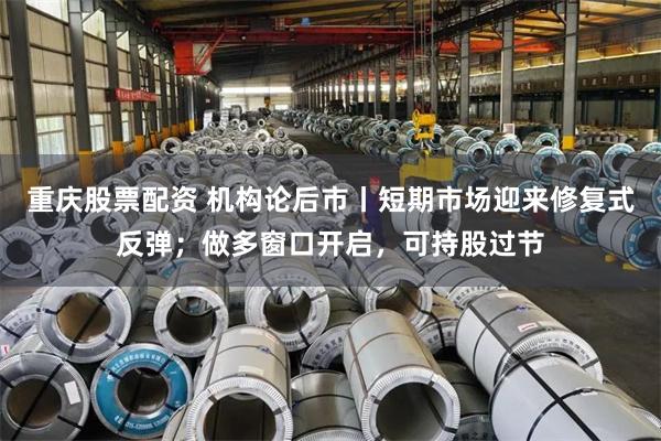 重庆股票配资 机构论后市丨短期市场迎来修复式反弹；做多窗口开启，可持股过节