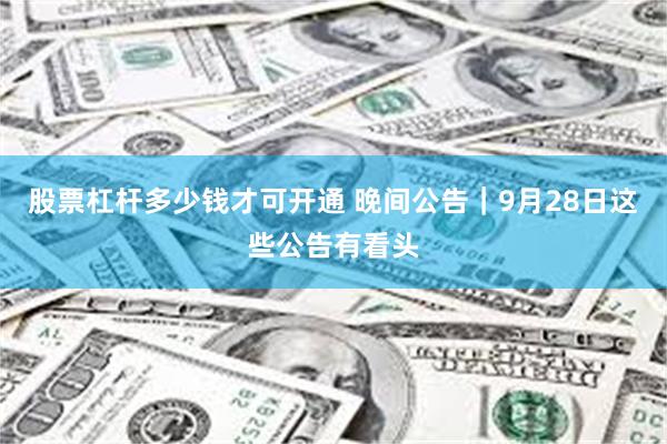 股票杠杆多少钱才可开通 晚间公告｜9月28日这些公告有看头