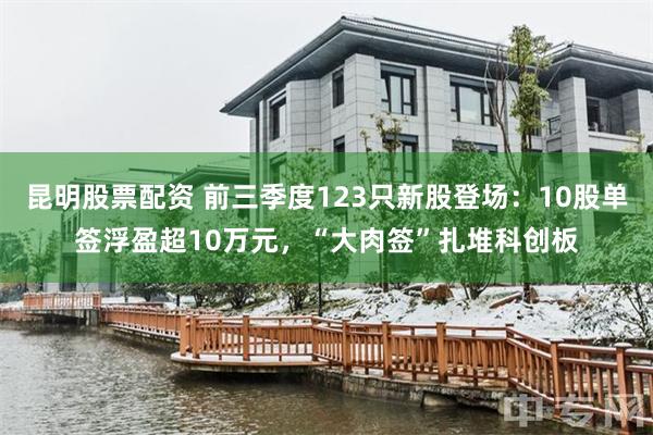 昆明股票配资 前三季度123只新股登场：10股单签浮盈超10万元，“大肉签”扎堆科创板