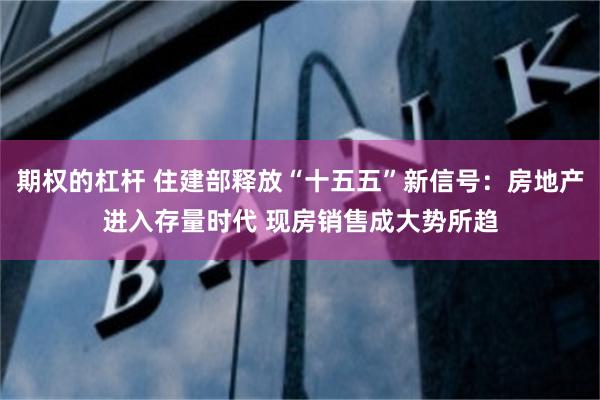 期权的杠杆 住建部释放“十五五”新信号：房地产进入存量时代 现房销售成大势所趋