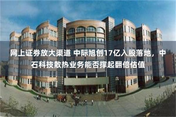 网上证劵放大渠道 中际旭创17亿入股落地，中石科技散热业务能否撑起翻倍估值