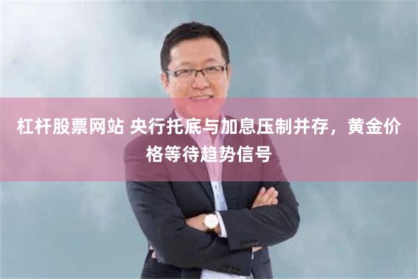 杠杆股票网站 央行托底与加息压制并存，黄金价格等待趋势信号