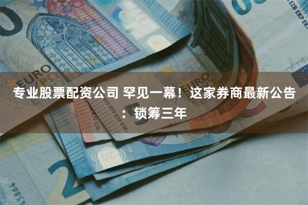 专业股票配资公司 罕见一幕！这家券商最新公告：锁筹三年