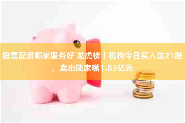 股票配资哪家服务好 龙虎榜丨机构今日买入这21股，卖出陆家嘴1.83亿元