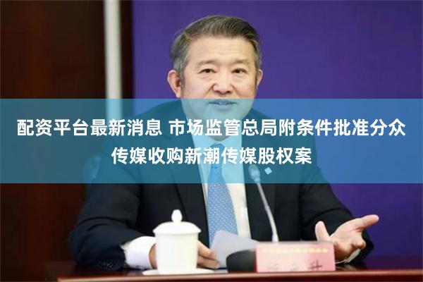 配资平台最新消息 市场监管总局附条件批准分众传媒收购新潮传媒股权案