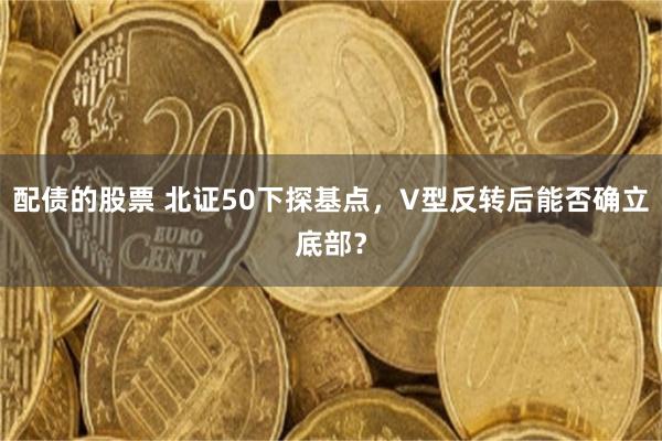 配债的股票 北证50下探基点，V型反转后能否确立底部？