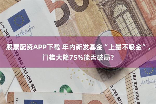 股票配资APP下载 年内新发基金“上量不吸金”，门槛大降75%能否破局？