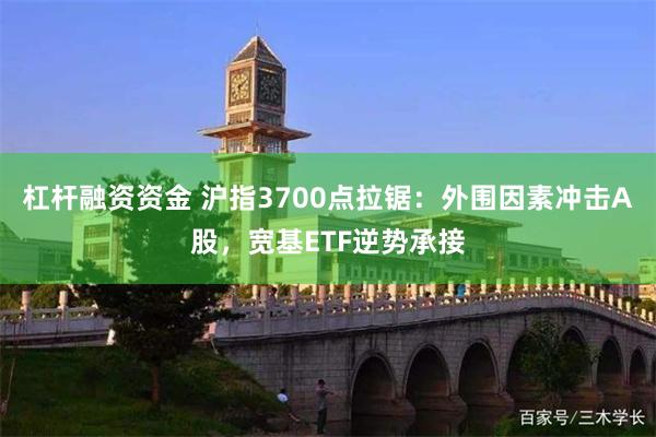 杠杆融资资金 沪指3700点拉锯：外围因素冲击A股，宽基ETF逆势承接