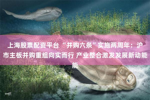 上海股票配资平台 “并购六条”实施两周年：沪市主板并购重组向实而行 产业整合激发发展新动能