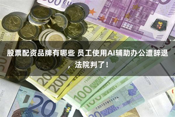 股票配资品牌有哪些 员工使用AI辅助办公遭辞退,法院判了!