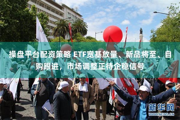 操盘平台配资策略 ETF宽基放量、新品将至、自购跟进，市场调整正待企稳信号