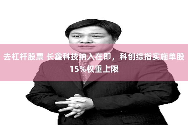 去杠杆股票 长鑫科技纳入在即,科创综指实施单股15%权重上限
